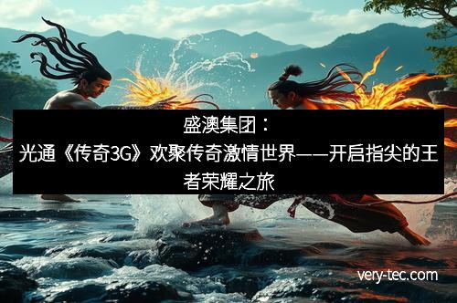 盛澳集团：光通《传奇3G》欢聚传奇激情世界——开启指尖的王者荣耀之旅