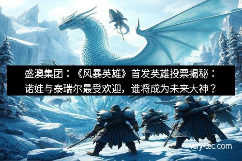 盛澳集团：《风暴英雄》首发英雄投票揭秘：诺娃与泰瑞尔最受欢迎，谁将成为未来大神？